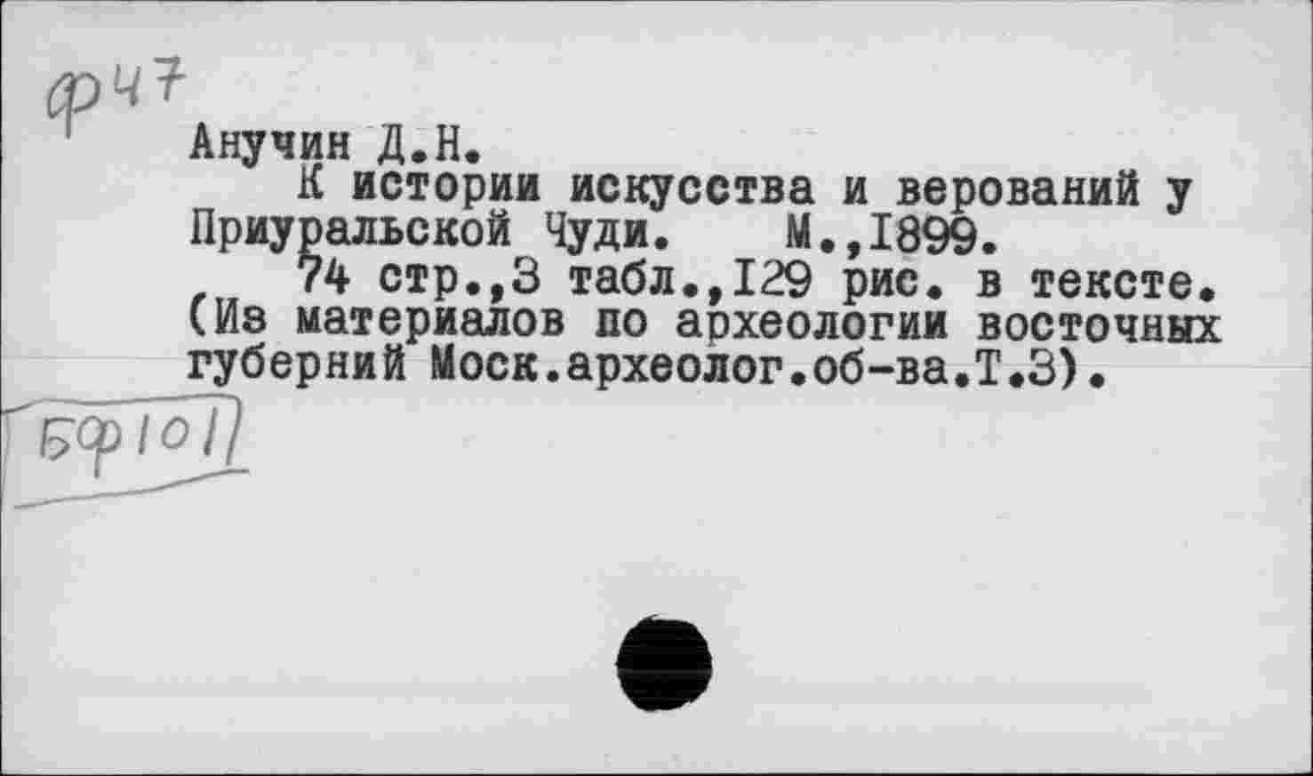 ﻿Анучин Д.Н.
К истории искусства и верований у Приуральской Чуди. М.,1899.
74 стр.,3 табл.,129 рис. в тексте. (Из материалов по археологии восточных губерний Моск.археолог.об-ва.Т.З).